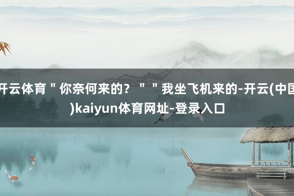 开云体育＂你奈何来的？＂＂我坐飞机来的-开云(中国)kaiyun体育网址-登录入口
