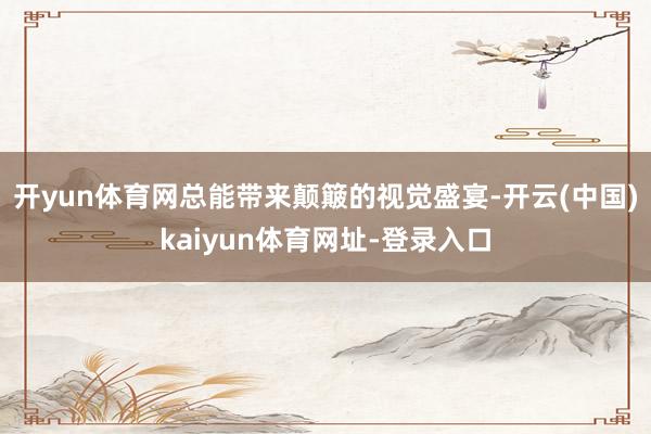 开yun体育网总能带来颠簸的视觉盛宴-开云(中国)kaiyun体育网址-登录入口