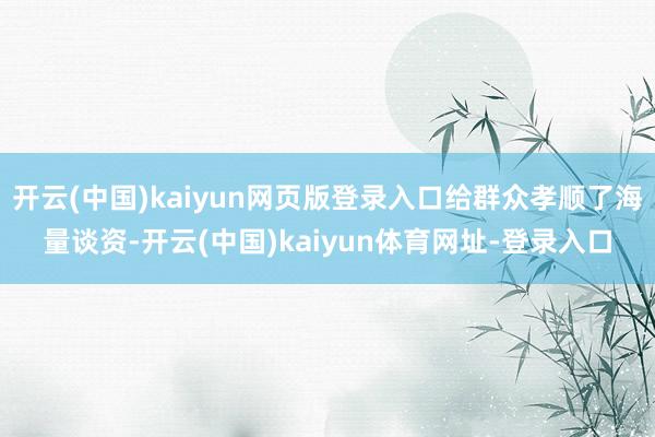 开云(中国)kaiyun网页版登录入口给群众孝顺了海量谈资-开云(中国)kaiyun体育网址-登录入口