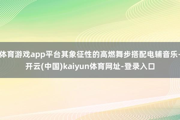 体育游戏app平台其象征性的高燃舞步搭配电辅音乐-开云(中国)kaiyun体育网址-登录入口