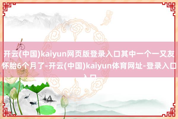 开云(中国)kaiyun网页版登录入口其中一个一又友怀胎6个月了-开云(中国)kaiyun体育网址-登录入口
