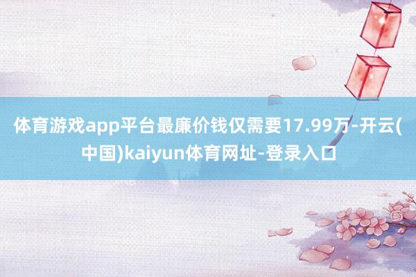体育游戏app平台最廉价钱仅需要17.99万-开云(中国)kaiyun体育网址-登录入口
