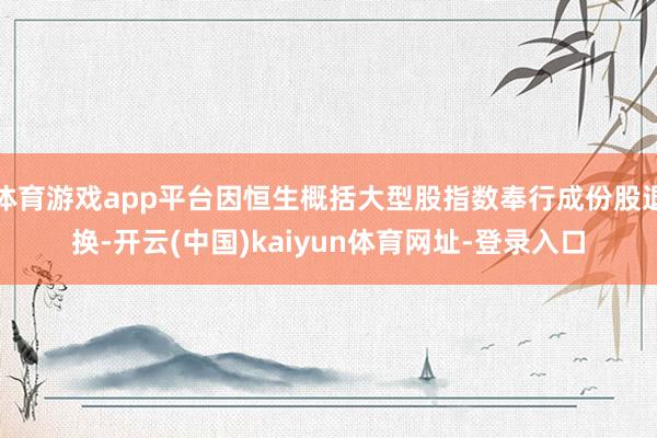 体育游戏app平台因恒生概括大型股指数奉行成份股退换-开云(中国)kaiyun体育网址-登录入口