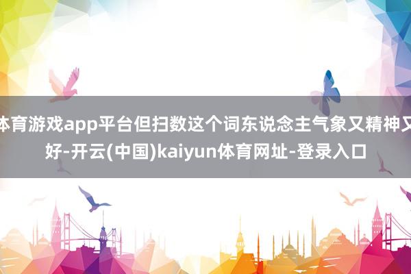 体育游戏app平台但扫数这个词东说念主气象又精神又好-开云(中国)kaiyun体育网址-登录入口