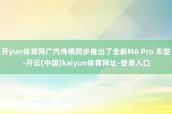开yun体育网广汽传祺同步推出了全新M6 Pro 车型-开云(中国)kaiyun体育网址-登录入口