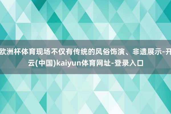欧洲杯体育现场不仅有传统的风俗饰演、非遗展示-开云(中国)kaiyun体育网址-登录入口