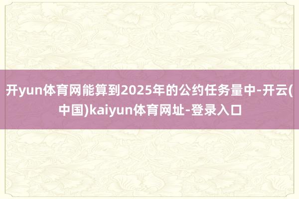 开yun体育网能算到2025年的公约任务量中-开云(中国)kaiyun体育网址-登录入口