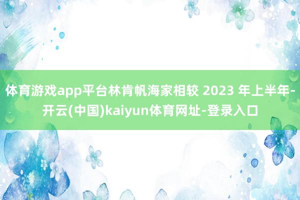 体育游戏app平台林肯帆海家相较 2023 年上半年-开云(中国)kaiyun体育网址-登录入口