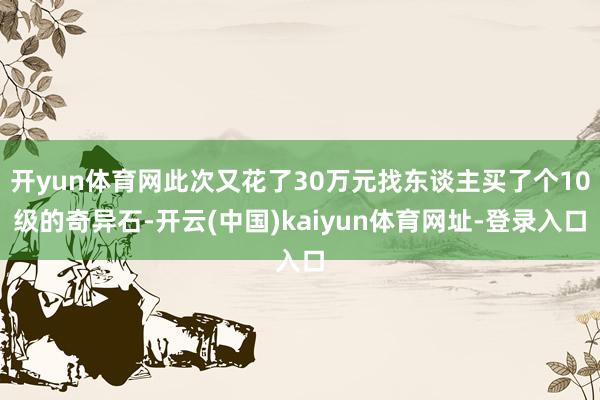 开yun体育网此次又花了30万元找东谈主买了个10级的奇异石-开云(中国)kaiyun体育网址-登录入口