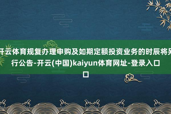 开云体育规复办理申购及如期定额投资业务的时辰将另行公告-开云(中国)kaiyun体育网址-登录入口