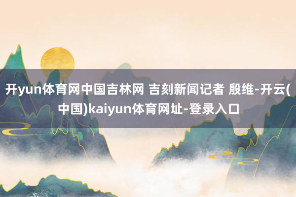 开yun体育网中国吉林网 吉刻新闻记者 殷维-开云(中国)kaiyun体育网址-登录入口