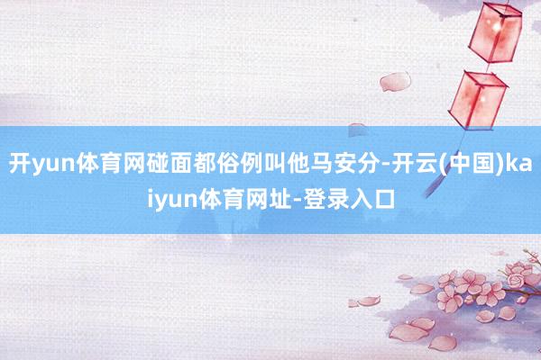 开yun体育网碰面都俗例叫他马安分-开云(中国)kaiyun体育网址-登录入口