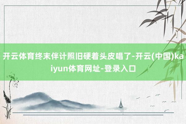 开云体育终末伴计照旧硬着头皮唱了-开云(中国)kaiyun体育网址-登录入口