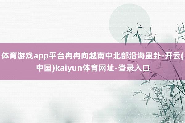 体育游戏app平台冉冉向越南中北部沿海蛊卦-开云(中国)kaiyun体育网址-登录入口