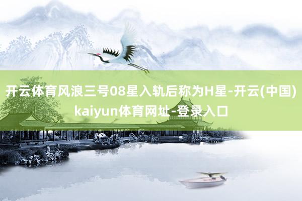 开云体育风浪三号08星入轨后称为H星-开云(中国)kaiyun体育网址-登录入口