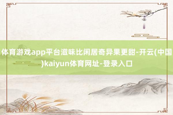 体育游戏app平台滋味比闲居奇异果更甜-开云(中国)kaiyun体育网址-登录入口