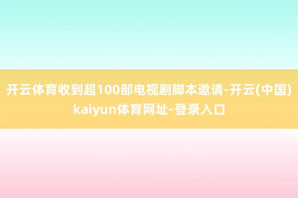 开云体育收到超100部电视剧脚本邀请-开云(中国)kaiyun体育网址-登录入口