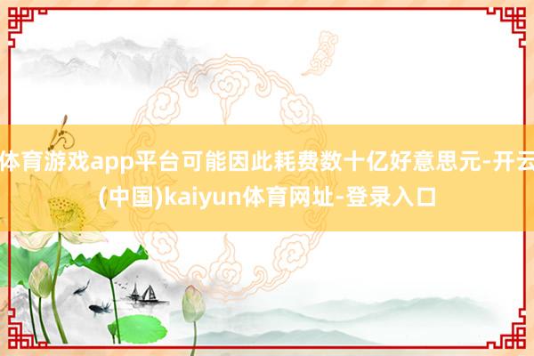 体育游戏app平台可能因此耗费数十亿好意思元-开云(中国)kaiyun体育网址-登录入口