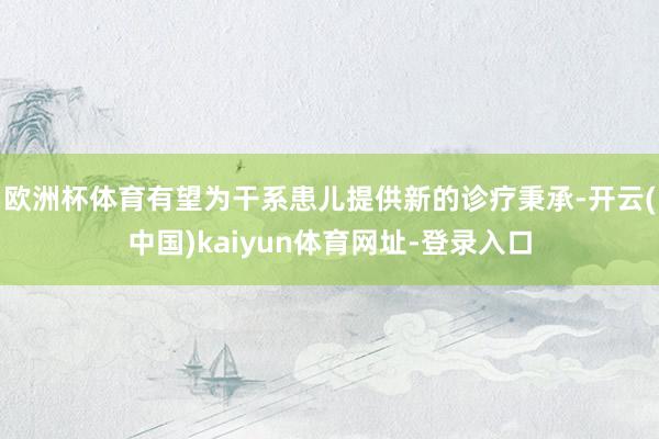 欧洲杯体育有望为干系患儿提供新的诊疗秉承-开云(中国)kaiyun体育网址-登录入口