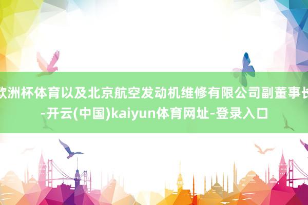 欧洲杯体育以及北京航空发动机维修有限公司副董事长-开云(中国)kaiyun体育网址-登录入口