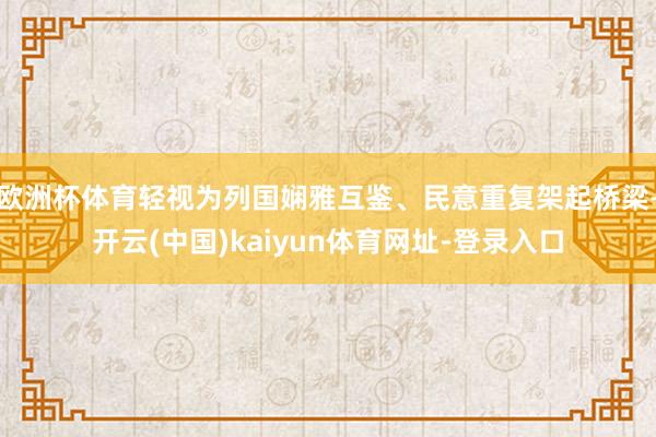 欧洲杯体育轻视为列国娴雅互鉴、民意重复架起桥梁-开云(中国)kaiyun体育网址-登录入口