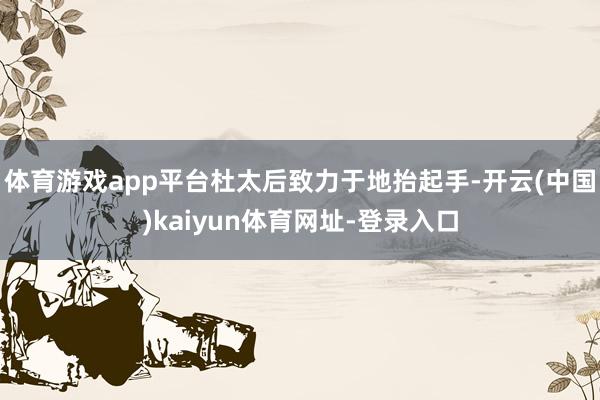 体育游戏app平台杜太后致力于地抬起手-开云(中国)kaiyun体育网址-登录入口