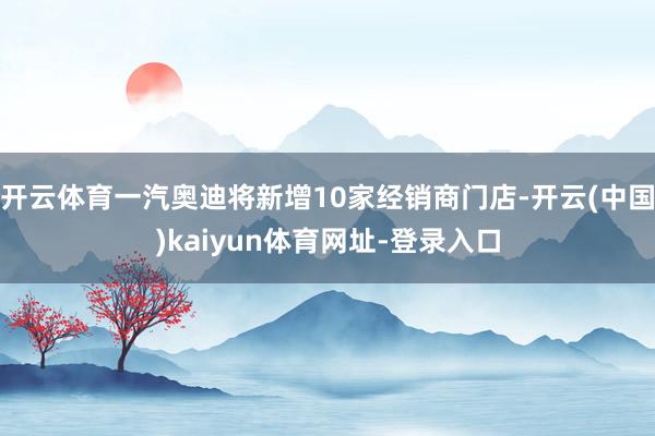 开云体育一汽奥迪将新增10家经销商门店-开云(中国)kaiyun体育网址-登录入口