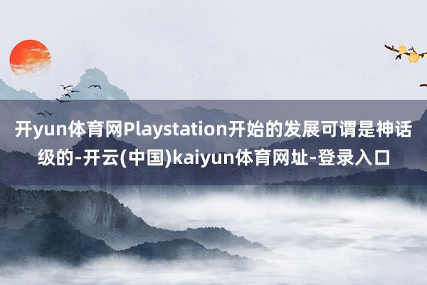 开yun体育网Playstation开始的发展可谓是神话级的-开云(中国)kaiyun体育网址-登录入口