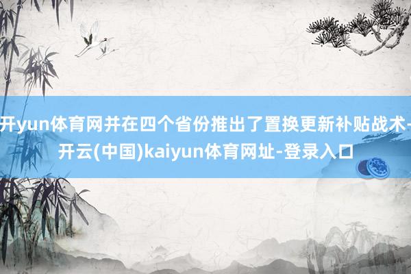 开yun体育网并在四个省份推出了置换更新补贴战术-开云(中国)kaiyun体育网址-登录入口