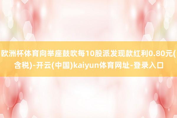 欧洲杯体育向举座鼓吹每10股派发现款红利0.80元(含税)-开云(中国)kaiyun体育网址-登录入口