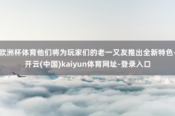 欧洲杯体育他们将为玩家们的老一又友推出全新特色-开云(中国)kaiyun体育网址-登录入口