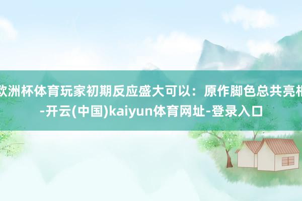 欧洲杯体育玩家初期反应盛大可以:原作脚色总共亮相-开云(中国)kaiyun体育网址-登录入口