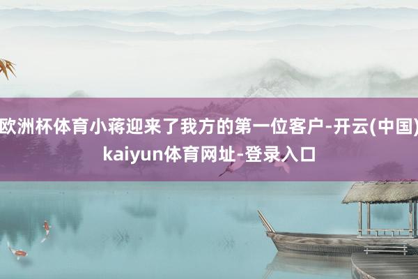 欧洲杯体育小蒋迎来了我方的第一位客户-开云(中国)kaiyun体育网址-登录入口