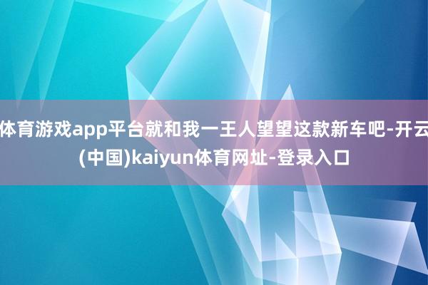 体育游戏app平台就和我一王人望望这款新车吧-开云(中国)kaiyun体育网址-登录入口