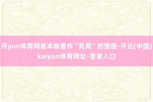 开yun体育网底本被看作“死局”的围困-开云(中国)kaiyun体育网址-登录入口
