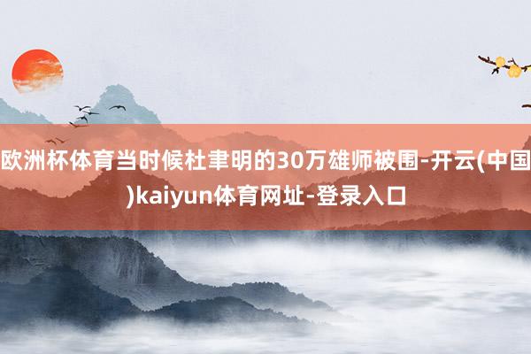 欧洲杯体育当时候杜聿明的30万雄师被围-开云(中国)kaiyun体育网址-登录入口