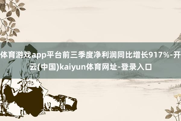 体育游戏app平台前三季度净利润同比增长917%-开云(中国)kaiyun体育网址-登录入口