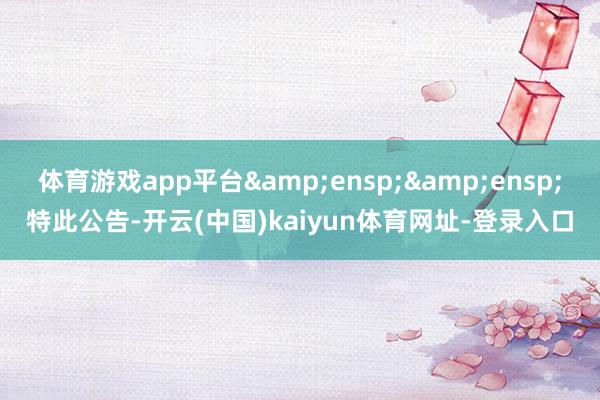 体育游戏app平台  特此公告-开云(中国)kaiyun体育网址-登录入口