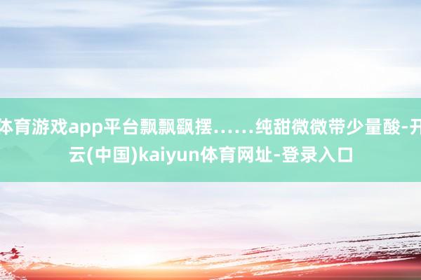 体育游戏app平台飘飘飖摆……纯甜微微带少量酸-开云(中国)kaiyun体育网址-登录入口