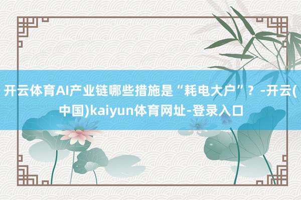 开云体育AI产业链哪些措施是“耗电大户”？-开云(中国)kaiyun体育网址-登录入口