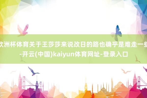 欧洲杯体育关于王莎莎来说改日的路也确乎是难走一些-开云(中国)kaiyun体育网址-登录入口
