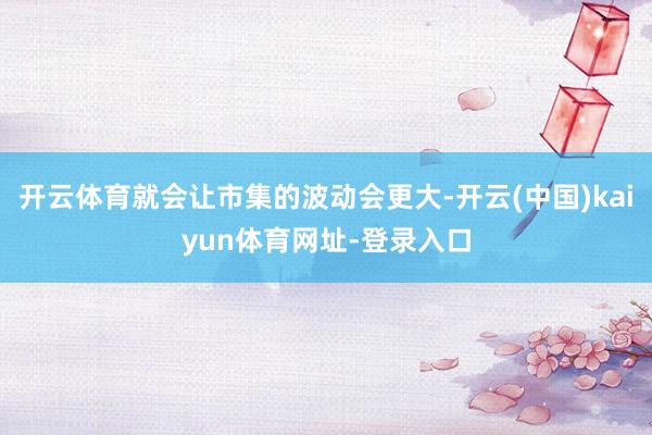 开云体育就会让市集的波动会更大-开云(中国)kaiyun体育网址-登录入口