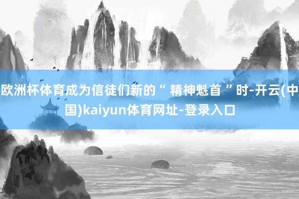 欧洲杯体育成为信徒们新的“ 精神魁首 ”时-开云(中国)kaiyun体育网址-登录入口