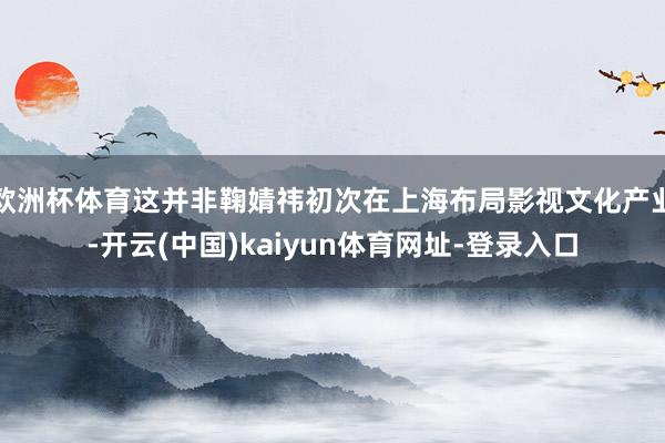 欧洲杯体育这并非鞠婧祎初次在上海布局影视文化产业-开云(中国)kaiyun体育网址-登录入口