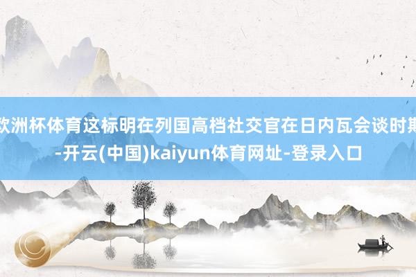 欧洲杯体育这标明在列国高档社交官在日内瓦会谈时期-开云(中国)kaiyun体育网址-登录入口