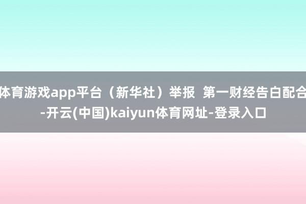 体育游戏app平台（新华社）举报  第一财经告白配合-开云(中国)kaiyun体育网址-登录入口