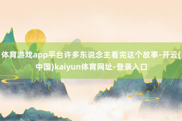 体育游戏app平台许多东说念主看完这个故事-开云(中国)kaiyun体育网址-登录入口