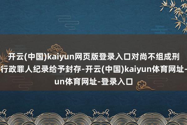 开云(中国)kaiyun网页版登录入口对尚不组成刑事处罚的行政罪人纪录给予封存-开云(中国)kaiyun体育网址-登录入口