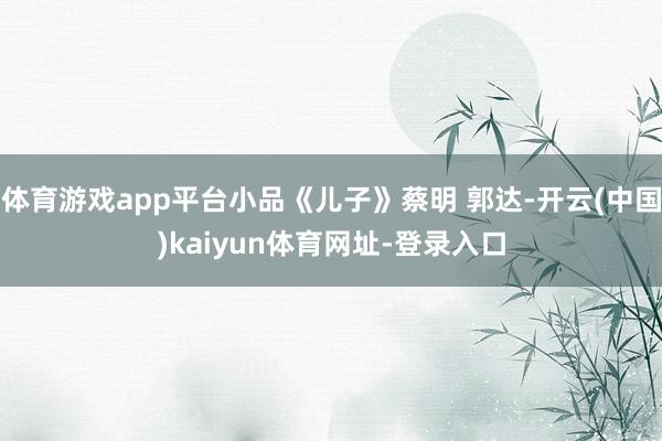 体育游戏app平台小品《儿子》蔡明 郭达-开云(中国)kaiyun体育网址-登录入口
