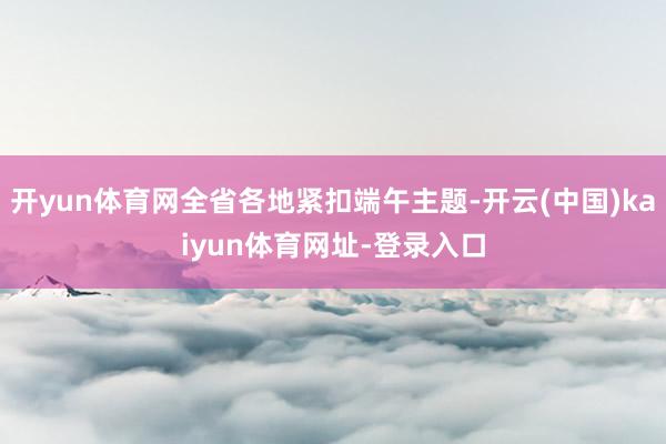 开yun体育网全省各地紧扣端午主题-开云(中国)kaiyun体育网址-登录入口